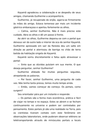 Kayamã agradeceu a colaboração e se despediu de seus
amigos, chamando Guilherme a acompanhá-lo.
    Guilherme, já recuperado do enjôo, agarra-se firmemente
às mãos do amigo. Estava temeroso por mais um incidente
gástrico embaraçoso e apertou fortemente os olhos.
    — Calma, senhor Guilherme. Não é mais preciso este
cuidado. Abra os olhos e dê um passo à frente.
    Ao abrir os olhos, Guilherme deparou-se com o portal que
deixava ver do outro lado o interior da oca do senhor Kayamã.
Guilherme apressado em sair da floresta deu um salto em
direção ao portal e aterrissou de barriga no chão de terra
batida da habitação singela de Kayamã.
    Kayamã sorriu discretamente e falou após atravessar o
portal:
    — Sinto que as dúvidas pululam em sua mente. O que
deseja perguntar, senhor Guilherme?
    Guilherme   afobado    fez   muitas   perguntas   seguidas,
atropelando as palavras.
    — Por favor, senhor Guilherme, uma pergunta de cada
vez. Não tenha tanta pressa, temos muito tempo ainda.
    — Então, vamos começar do começo. Os portais, como
surgem?
    Seu orientador pára por um instante e responde:
    — Os portais são a forma mais econômica, prática e fácil
de viajar no tempo e no espaço. Estes se abrem e se fecham
continuamente no universo e podem ser controlados por
pensamento. Estes portais já são uma realidade na Terra, pois
os cientistas tiveram contato com este           fenômeno   em
observações laboratoriais, onde puderam observar elétrons se
teletransportando através de minúsculos portais a locais
 