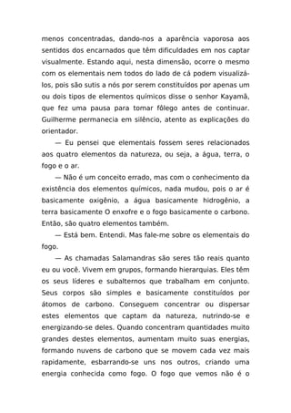 menos concentradas, dando-nos a aparência vaporosa aos
sentidos dos encarnados que têm dificuldades em nos captar
visualmente. Estando aqui, nesta dimensão, ocorre o mesmo
com os elementais nem todos do lado de cá podem visualizá-
los, pois são sutis a nós por serem constituídos por apenas um
ou dois tipos de elementos químicos disse o senhor Kayamã,
que fez uma pausa para tomar fôlego antes de continuar.
Guilherme permanecia em silêncio, atento as explicações do
orientador.
    — Eu pensei que elementais fossem seres relacionados
aos quatro elementos da natureza, ou seja, a água, terra, o
fogo e o ar.
    — Não é um conceito errado, mas com o conhecimento da
existência dos elementos químicos, nada mudou, pois o ar é
basicamente oxigênio, a água basicamente hidrogênio, a
terra basicamente O enxofre e o fogo basicamente o carbono.
Então, são quatro elementos também.
    — Está bem. Entendi. Mas fale-me sobre os elementais do
fogo.
    — As chamadas Salamandras são seres tão reais quanto
eu ou você. Vivem em grupos, formando hierarquias. Eles têm
os seus líderes e subalternos que trabalham em conjunto.
Seus corpos são simples e basicamente constituídos por
átomos de carbono. Conseguem concentrar ou dispersar
estes elementos que captam da natureza, nutrindo-se e
energizando-se deles. Quando concentram quantidades muito
grandes destes elementos, aumentam muito suas energias,
formando nuvens de carbono que se movem cada vez mais
rapidamente, esbarrando-se uns nos outros, criando uma
energia conhecida como fogo. O fogo que vemos não é o
 