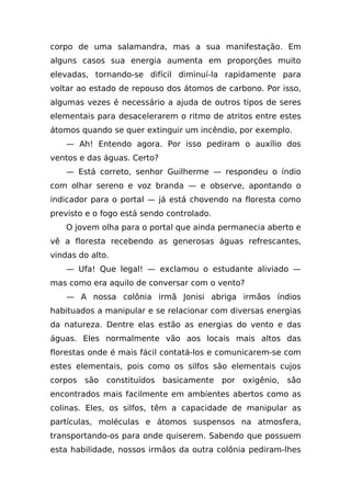 corpo de uma salamandra, mas a sua manifestação. Em
alguns casos sua energia aumenta em proporções muito
elevadas, tornando-se difícil diminuí-la rapidamente para
voltar ao estado de repouso dos átomos de carbono. Por isso,
algumas vezes é necessário a ajuda de outros tipos de seres
elementais para desacelerarem o ritmo de atritos entre estes
átomos quando se quer extinguir um incêndio, por exemplo.
    — Ah! Entendo agora. Por isso pediram o auxílio dos
ventos e das águas. Certo?
    — Está correto, senhor Guilherme — respondeu o índio
com olhar sereno e voz branda — e observe, apontando o
indicador para o portal — já está chovendo na floresta como
previsto e o fogo está sendo controlado.
    O jovem olha para o portal que ainda permanecia aberto e
vê a floresta recebendo as generosas águas refrescantes,
vindas do alto.
    — Ufa! Que legal! — exclamou o estudante aliviado —
mas como era aquilo de conversar com o vento?
    — A nossa colônia irmã Jonisi abriga irmãos índios
habituados a manipular e se relacionar com diversas energias
da natureza. Dentre elas estão as energias do vento e das
águas. Eles normalmente vão aos locais mais altos das
florestas onde é mais fácil contatá-los e comunicarem-se com
estes elementais, pois como os silfos são elementais cujos
corpos são constituídos basicamente por oxigênio, são
encontrados mais facilmente em ambientes abertos como as
colinas. Eles, os silfos, têm a capacidade de manipular as
partículas, moléculas e átomos suspensos na atmosfera,
transportando-os para onde quiserem. Sabendo que possuem
esta habilidade, nossos irmãos da outra colônia pediram-lhes
 