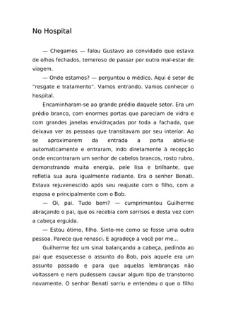 No Hospital

     — Chegamos — falou Gustavo ao convidado que estava
de olhos fechados, temeroso de passar por outro mal-estar de
viagem.
     — Onde estamos? — perguntou o médico. Aqui é setor de
“resgate e tratamento”. Vamos entrando. Vamos conhecer o
hospital.
     Encaminharam-se ao grande prédio daquele setor. Era um
prédio branco, com enormes portas que pareciam de vidro e
com grandes janelas envidraçadas por toda a fachada, que
deixava ver as pessoas que transitavam por seu interior. Ao
se    aproximarem         da     entrada   a     porta   abriu-se
automaticamente e entraram, indo diretamente à recepção
onde encontraram um senhor de cabelos brancos, rosto rubro,
demonstrando muita energia, pele lisa e brilhante, que
refletia sua aura igualmente radiante. Era o senhor Benati.
Estava rejuvenescido após seu reajuste com o filho, com a
esposa e principalmente com o Bob.
     — Oi, pai. Tudo bem? — cumprimentou Guilherme
abraçando o pai, que os recebia com sorrisos e desta vez com
a cabeça erguida.
     — Estou ótimo, filho. Sinto-me como se fosse uma outra
pessoa. Parece que renasci. E agradeço a você por me...
     Guilherme fez um sinal balançando a cabeça, pedindo ao
pai que esquecesse o assunto do Bob, pois aquele era um
assunto     passado   e   para   que   aquelas   lembranças   não
voltassem e nem pudessem causar algum tipo de transtorno
novamente. O senhor Benati sorriu e entendeu o que o filho
 