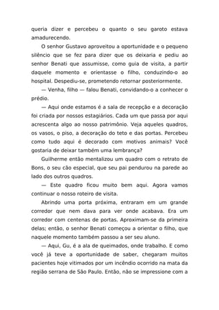 queria dizer e percebeu o quanto o seu garoto estava
amadurecendo.
    O senhor Gustavo aproveitou a oportunidade e o pequeno
silêncio que se fez para dizer que os deixaria e pediu ao
senhor Benati que assumisse, como guia de visita, a partir
daquele momento e orientasse o filho, conduzindo-o ao
hospital. Despediu-se, prometendo retornar posteriormente.
    — Venha, filho — falou Benati, convidando-o a conhecer o
prédio.
    — Aqui onde estamos é a sala de recepção e a decoração
foi criada por nossos estagiários. Cada um que passa por aqui
acrescenta algo ao nosso patrimônio. Veja aqueles quadros,
os vasos, o piso, a decoração do teto e das portas. Percebeu
como tudo aqui é decorado com motivos animais? Você
gostaria de deixar também uma lembrança?
    Guilherme então mentalizou um quadro com o retrato de
Bons, o seu cão especial, que seu pai pendurou na parede ao
lado dos outros quadros.
    — Este quadro ficou muito bem aqui. Agora vamos
continuar o nosso roteiro de visita.
    Abrindo uma porta próxima, entraram em um grande
corredor que nem dava para ver onde acabava. Era um
corredor com centenas de portas. Aproximam-se da primeira
delas; então, o senhor Benati começou a orientar o filho, que
naquele momento também passou a ser seu aluno.
    — Aqui, Gu, é a ala de queimados, onde trabalho. E como
você já teve a oportunidade de saber, chegaram muitos
pacientes hoje vitimados por um incêndio ocorrido na mata da
região serrana de São Paulo. Então, não se impressione com a
 