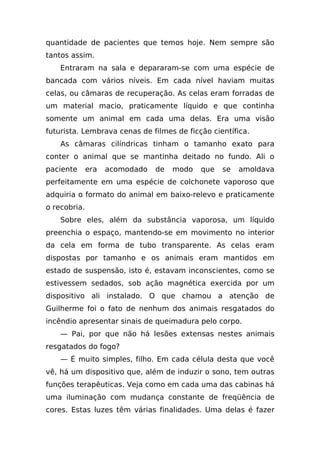 quantidade de pacientes que temos hoje. Nem sempre são
tantos assim.
    Entraram na sala e depararam-se com uma espécie de
bancada com vários níveis. Em cada nível haviam muitas
celas, ou câmaras de recuperação. As celas eram forradas de
um material macio, praticamente líquido e que continha
somente um animal em cada uma delas. Era uma visão
futurista. Lembrava cenas de filmes de ficção científica.
    As câmaras cilíndricas tinham o tamanho exato para
conter o animal que se mantinha deitado no fundo. Ali o
paciente      era   acomodado   de   modo   que   se   amoldava
perfeitamente em uma espécie de colchonete vaporoso que
adquiria o formato do animal em baixo-relevo e praticamente
o recobria.
    Sobre eles, além da substância vaporosa, um líquido
preenchia o espaço, mantendo-se em movimento no interior
da cela em forma de tubo transparente. As celas eram
dispostas por tamanho e os animais eram mantidos em
estado de suspensão, isto é, estavam inconscientes, como se
estivessem sedados, sob ação magnética exercida por um
dispositivo ali instalado. O que chamou a atenção de
Guilherme foi o fato de nenhum dos animais resgatados do
incêndio apresentar sinais de queimadura pelo corpo.
    — Pai, por que não há lesões extensas nestes animais
resgatados do fogo?
    — É muito simples, filho. Em cada célula desta que você
vê, há um dispositivo que, além de induzir o sono, tem outras
funções terapêuticas. Veja como em cada uma das cabinas há
uma iluminação com mudança constante de freqüência de
cores. Estas luzes têm várias finalidades. Uma delas é fazer
 