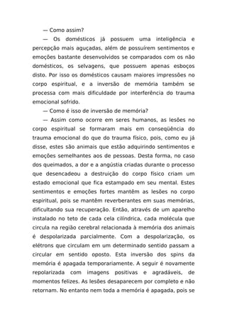 — Como assim?
   —   Os      domésticos   já   possuem      uma    inteligência    e
percepção mais aguçadas, além de possuírem sentimentos e
emoções bastante desenvolvidos se comparados com os não
domésticos, os selvagens, que possuem apenas esboços
disto. Por isso os domésticos causam maiores impressões no
corpo espiritual, e a inversão de memória também se
processa com mais dificuldade por interferência do trauma
emocional sofrido.
   — Como é isso de inversão de memória?
   — Assim como ocorre em seres humanos, as lesões no
corpo espiritual se formaram mais em conseqüência do
trauma emocional do que do trauma físico, pois, como eu já
disse, estes são animais que estão adquirindo sentimentos e
emoções semelhantes aos de pessoas. Desta forma, no caso
dos queimados, a dor e a angústia criadas durante o processo
que desencadeou a destruição do corpo físico criam um
estado emocional que fica estampado em seu mental. Estes
sentimentos e emoções fortes mantêm as lesões no corpo
espiritual, pois se mantêm reverberantes em suas memórias,
dificultando sua recuperação. Então, através de um aparelho
instalado no teto de cada cela cilíndrica, cada molécula que
circula na região cerebral relacionada à memória dos animais
é despolarizada parcialmente. Com a despolarização, os
elétrons que circulam em um determinado sentido passam a
circular em sentido oposto. Esta inversão dos spins da
memória é apagada temporariamente. A seguir é novamente
repolarizada    com   imagens     positivas    e    agradáveis,     de
momentos felizes. As lesões desaparecem por completo e não
retornam. No entanto nem toda a memória é apagada, pois se
 