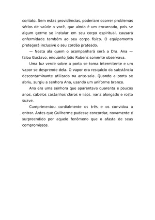 contato. Sem estas providências, poderiam ocorrer problemas
sérios de saúde a você, que ainda é um encarnado, pois se
algum germe se instalar em seu corpo espiritual, causará
enfermidade também ao seu corpo físico. O equipamento
protegerá inclusive o seu cordão prateado.
   — Nesta ala quem o acompanhará será a Dra. Ana —
falou Gustavo, enquanto João Rubens somente observava.
   Uma luz verde sobre a porta se torna intermitente e um
vapor se desprende dela. O vapor era resquício da substância
descontaminante utilizada na ante-sala. Quando a porta se
abriu, surgiu a senhora Ana, usando um uniforme branco.
   Ana era uma senhora que aparentava quarenta e poucos
anos, cabelos castanhos claros e lisos, nariz alongado e rosto
suave.
   Cumprimentou cordialmente os três e os convidou a
entrar. Antes que Guilherme pudesse concordar, novamente é
surpreendido por aquele fenômeno que o afasta de seus
compromissos.
 