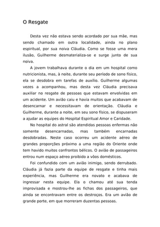 O Resgate

    Desta vez não estava sendo acordado por sua mãe, mas
sendo    chamado    em   outra    localidade,   ainda    no   plano
espiritual, por sua noiva Cláudia. Como se fosse uma mera
ilusão, Guilherme desmaterializa-se e surge junto de sua
noiva.
    A jovem trabalhava durante o dia em um hospital como
nutricionista, mas, à noite, durante seu período de sono físico,
ela se desdobra em tarefas de auxílio. Guilherme algumas
vezes a acompanhou, mas desta vez Cláudia precisava
auxiliar no resgate de pessoas que estavam envolvidas em
um acidente. Um avião caiu e havia muitos que acabavam de
desencarnar   e    necessitavam    de   orientação.     Cláudia   e
Guilherme, durante a noite, em seu sono físico, se dispuseram
a ajudar as equipes do Hospital Espiritual Amor e Caridade.
    No hospital do astral são atendidas pessoas enfermas não
somente     desencarnadas,       mas     também         encarnadas
desdobradas. Neste caso ocorreu um acidente aéreo de
grandes proporções próximo a uma região do Oriente onde
tem havido muitos confrontos bélicos. O avião de passageiros
entrou num espaço aéreo proibido a vôos domésticos.
    Foi confundido com um avião inimigo, sendo derrubado.
Cláudia já fazia parte da equipe de resgate e tinha mais
experiência, mas Guilherme era novato e acabava de
ingressar nesta equipe. Ela o chamou até sua tenda
improvisada e mostrou-lhe as fichas dos passageiros, que
ainda se encontravam entre os destroços. Era um avião de
grande porte, em que morreram duzentas pessoas.
 