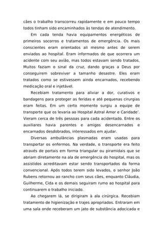 cães o trabalho transcorreu rapidamente e em pouco tempo
todos tinham sido encaminhados às tendas de atendimento.
    Em cada tenda havia equipamentos energéticos de
primeiros socorros e tratamentos de emergência. Os mais
conscientes eram orientados ali mesmo antes de serem
enviados ao hospital. Eram informados de que ocorrera um
acidente com seu avião, mas todos estavam sendo tratados.
Muitos faziam o sinal da cruz, dando graças a Deus por
conseguirem sobreviver a tamanho desastre. Eles eram
tratados como se estivessem ainda encarnados, recebendo
medicação oral e injetável.
    Recebiam tratamento para aliviar a dor, curativos e
bandagens para proteger as feridas e até pequenas cirurgias
eram feitas. Em um certo momento surgiu a equipe de
transporte que os levaria ao Hospital Astral Amor e Caridade’.
Vieram cerca de três pessoas para cada acidentado. Entre os
auxiliares   havia   parentes   e   amigos   desencarnados   e
encarnados desdobrados, interessados em ajudar.
    Diversas ambulâncias plasmadas eram          usadas para
transportar os enfermos. Na verdade, o transporte era feito
através de portais em forma triangular ou piramidais que se
abriam diretamente na ala de emergência do hospital, mas os
assistidos acreditavam estar sendo transportados da forma
convencional. Após todos terem sido levados, o senhor João
Rubens retornou ao rancho com seus cães, enquanto Cláudia,
Guilherme, Cida e os demais seguiram rumo ao hospital para
continuarem o trabalho iniciado.
    Ao chegarem lá, se dirigiram à ala cirúrgica. Recebiam
tratamento de higienização e trajes apropriados. Entraram em
uma sala onde receberam um jato de substância adocicada e
 