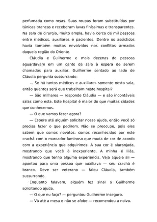 perfumada como rosas. Suas roupas foram substituídas por
túnicas brancas e receberam luvas finíssimas e transparentes.
Na sala de cirurgia, muito ampla, havia cerca de mil pessoas
entre médicos, auxiliares e pacientes. Dentre os assistidos
havia também muitos envolvidos nos conflitos armados
daquela região do Oriente.
    Cláudia    e    Guilherme   e   mais      dezenas       de   pessoas
aguardavam em um canto da sala à espera de serem
chamados para auxiliar. Guilherme sentado ao lado de
Cláudia pergunta sussurrando:
    — Se há tantos médicos e auxiliares somente nesta sala,
então quantos será que trabalham neste hospital?
    — São milhares — responde Cláudia — e são incontáveis
salas como esta. Este hospital é maior do que muitas cidades
que conhecemos.
    — O que vamos fazer agora?
    — Espere até alguém solicitar nossa ajuda, então você só
precisa fazer o que pedirem. Não se preocupe, pois eles
sabem que somos novatos: somos reconhecidos por este
crachá com o marcador luminoso que muda de cor de acordo
com a experiência que adquirimos. A sua cor é alaranjada,
mostrando que você é inexperiente. A minha é lilás,
mostrando que tenho alguma experiência. Veja aquele ali —
apontou para uma pessoa que auxiliava — seu crachá é
branco.   Deve     ser   veterano   —   falou    Cláudia,        também
sussurrando.
    Enquanto       falavam,   alguém    fez    sinal    a    Guilherme
solicitando ajuda.
    — O que eu faço? — perguntou Guilherme inseguro.
    — Vá até a mesa e não se afobe — recomendou a noiva.
 