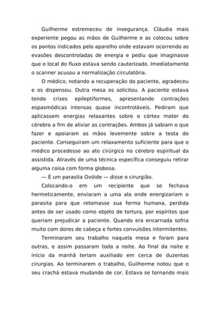 Guilherme estremeceu de insegurança. Cláudia mais
experiente pegou as mãos de Guilherme e as colocou sobre
os pontos indicados pelo aparelho onde estavam ocorrendo as
evasões descontroladas de energia e pediu que imaginasse
que o local do fluxo estava sendo cauterizado. Imediatamente
o scanner acusou a normalização circulatória.
   O médico, notando a recuperação do paciente, agradeceu
e os dispensou. Outra mesa os solicitou. A paciente estava
tendo   crises   epileptiformes,   apresentando    contrações
espasmódicas intensas quase incontroláveis. Pediram que
aplicassem energias relaxantes sobre o córtex motor do
cérebro a fim de aliviar as contrações. Ambos já sabiam o que
fazer e apoiaram as mãos levemente sobre a testa do
paciente. Conseguiram um relaxamento suficiente para que o
médico procedesse ao ato cirúrgico no cérebro espiritual da
assistida. Através de uma técnica específica conseguiu retirar
alguma coisa com forma globosa.
   — É um parasita Ovóide — disse o cirurgião.
   Colocando-o    em    um    recipiente   que    se   fechava
hermeticamente, enviaram a uma ala onde energizariam o
parasita para que retomasse sua forma humana, perdida
antes de ser usado como objeto de tortura, por espíritos que
queriam prejudicar a paciente. Quando era encarnada sofria
muito com dores de cabeça e fortes convulsões intermitentes.
   Terminaram seu trabalho naquela mesa e foram para
outras, e assim passaram toda a noite. Ao final da noite e
início da manhã teriam auxiliado em cerca de duzentas
cirurgias. Ao terminarem o trabalho, Guilherme notou que o
seu crachá estava mudando de cor. Estava se tornando mais
 