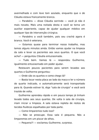 avermelhado e com leve tom azulado, enquanto que o de
Cláudia estava francamente branco.
    — Parabéns — disse Cláudia sorrindo — você já não é
mais novato. Mais uma noitada desta e você se torna um
auxiliar experiente, capaz de ajudar qualquer médico em
qualquer tipo de intervenção cirúrgica.
    — Parabéns a você também, pois seu crachá agora é
branco. Você é veterana.
    — Estamos quase para terminar nosso trabalho, mas
temos alguns minutos ainda. Então vamos ajudar na limpeza
da sala e levar os pacientes aos seus quartos. O que você
acha? — perguntou Cláudia entusiasmada.
    —   Tudo   bem.   Vamos    lá   —     respondeu   Guilherme,
igualmente entusiasmado em poder ajudar.
    Restavam poucos pacientes para serem levados aos
quartos e Guilherme perguntou:
    — Onde são os quartos e como chego lá?
    — Basta tocar nesta placa ao lado da maca e ler o número
do quarto indicado, e automaticamente será transportado
para lá. Quando estiver lá, diga “sala de cirurgia” e você será
trazido de volta.
    Guilherme aprendeu rápido e em pouco tempo já tinham
levado todos aos seus quartos. De volta à sala de cirurgia,
iriam iniciar a limpeza. A sala estava repleta de restos de
tecidos fluídicos espalhados por toda parte.
    — Como limparemos tudo isso?
    — Não se preocupe. Essa sala é pequena. Nós a
limparemos em um piscar de olhos.
    — Pequena?! — exclamou Guilherme, surpreso.
 
