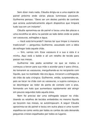 Sem dizer mais nada, Cláudia dirigiu-se a uma espécie de
painel próximo onde várias placas luminosas piscavam.
Guilherme pensou: “Deve ser um destes painéis de controle
que aciona automaticamente algum dispositivo que limpará
tudo isso em um instante”.
   Cláudia aproximou-se do painel e tocou uma das placas e
uma escotilha se abriu na parede ao lado deles onde se podia
ver vassouras, esfregões e água.
   — Você está brincando?! Vamos ter que limpar à maneira
tradicional? — perguntou Guilherme, assustado com a idéia
de esfregar todo aquele chão.
   — Sim, vamos sim. Essa vassoura é a sua e esta é a
minha. Aqui está o balde e ali um retalho de tecido para
passar nas mesas.
   Guilherme não podia acreditar no que se meteu e
começou a torcer para sua mãe o acordar para ir para clínica.
Ao tomarem as vassouras, mergulhando-as no recipiente com
líquido, que na realidade não era água, iniciaram a esfregação
do chão da sala cirúrgica. Guilherme, então, surpreendeu-se,
pois ao tocar no chão com as vassouras, a sujeira começou a
se desintegrar ao redor do ponto de contato com o piso,
formando um halo que aumentava rapidamente até atingir
em poucos segundos toda aquela área.
   Nem foi preciso dar uma esfregada sequer no chão.
Usando os retalhos de tecidos embebidos no mesmo líquido
ao tocarem nas mesas, se autolimpavam. A seguir Cláudia
aproximou-se do painel e tocou em outra placa e uma nuvem
espalhou-se como vento por todos os cantos da sala deixando
pequenos cristais espalhados por todos os lugares.
 