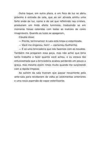 Outro toque, em outra placa, e um foco de luz se abriu
próximo à entrada da sala, que ao ser ativada emitiu uma
forte onda de luz, como a do sol que refletindo nos cristais,
produziam um lindo efeito luminoso, traduzindo se em
inúmeras faixas coloridas com todas as matizes de cores
imagináveis. Quando as luzes se apagaram,
   Cláudia disse:
   — Pronto, terminamos! A sala está limpa e esterilizada.
   — Você me enganou, hein! — exclamou Guilherme.
   — É só uma brincadeira que nós fazemos com os novatos.
Também me pregaram essa peça, mas não achei que teria
tanto trabalho a fazer quanto você achou, e eu estava tão
entusiasmada que a brincadeira acabou perdendo um pouco a
graça, mas mesmo assim rimos muito quando me surpreendi
com a rápida limpeza.
   Ao saírem da sala tiveram que passar novamente pela
ante-sala para receberem de volta as vestimentas anteriores
e uma nova aspersão do vapor esterilizante.
 