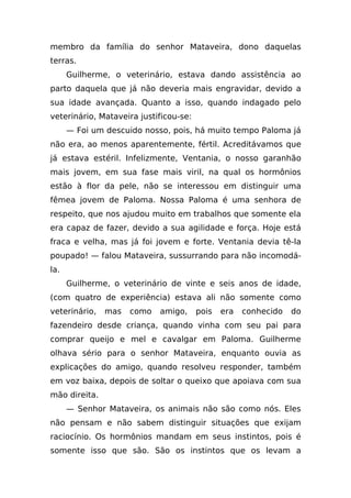 membro da família do senhor Mataveira, dono daquelas
terras.
      Guilherme, o veterinário, estava dando assistência ao
parto daquela que já não deveria mais engravidar, devido a
sua idade avançada. Quanto a isso, quando indagado pelo
veterinário, Mataveira justificou-se:
      — Foi um descuido nosso, pois, há muito tempo Paloma já
não era, ao menos aparentemente, fértil. Acreditávamos que
já estava estéril. Infelizmente, Ventania, o nosso garanhão
mais jovem, em sua fase mais viril, na qual os hormônios
estão à flor da pele, não se interessou em distinguir uma
fêmea jovem de Paloma. Nossa Paloma é uma senhora de
respeito, que nos ajudou muito em trabalhos que somente ela
era capaz de fazer, devido a sua agilidade e força. Hoje está
fraca e velha, mas já foi jovem e forte. Ventania devia tê-la
poupado! — falou Mataveira, sussurrando para não incomodá-
la.
      Guilherme, o veterinário de vinte e seis anos de idade,
(com quatro de experiência) estava ali não somente como
veterinário,   mas   como   amigo,      pois   era   conhecido   do
fazendeiro desde criança, quando vinha com seu pai para
comprar queijo e mel e cavalgar em Paloma. Guilherme
olhava sério para o senhor Mataveira, enquanto ouvia as
explicações do amigo, quando resolveu responder, também
em voz baixa, depois de soltar o queixo que apoiava com sua
mão direita.
      — Senhor Mataveira, os animais não são como nós. Eles
não pensam e não sabem distinguir situações que exijam
raciocínio. Os hormônios mandam em seus instintos, pois é
somente isso que são. São os instintos que os levam a
 