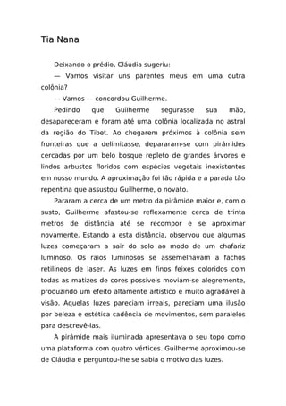 Tia Nana

   Deixando o prédio, Cláudia sugeriu:
   — Vamos visitar uns parentes meus em uma outra
colônia?
   — Vamos — concordou Guilherme.
   Pedindo     que    Guilherme     segurasse    sua      mão,
desapareceram e foram até uma colônia localizada no astral
da região do Tibet. Ao chegarem próximos à colônia sem
fronteiras que a delimitasse, depararam-se com pirâmides
cercadas por um belo bosque repleto de grandes árvores e
lindos arbustos floridos com espécies vegetais inexistentes
em nosso mundo. A aproximação foi tão rápida e a parada tão
repentina que assustou Guilherme, o novato.
   Pararam a cerca de um metro da pirâmide maior e, com o
susto, Guilherme afastou-se reflexamente cerca de trinta
metros de distância até se recompor e se aproximar
novamente. Estando a esta distância, observou que algumas
luzes começaram a sair do solo ao modo de um chafariz
luminoso. Os raios luminosos se assemelhavam a fachos
retilíneos de laser. As luzes em finos feixes coloridos com
todas as matizes de cores possíveis moviam-se alegremente,
produzindo um efeito altamente artístico e muito agradável à
visão. Aquelas luzes pareciam irreais, pareciam uma ilusão
por beleza e estética cadência de movimentos, sem paralelos
para descrevê-las.
   A pirâmide mais iluminada apresentava o seu topo como
uma plataforma com quatro vértices. Guilherme aproximou-se
de Cláudia e perguntou-lhe se sabia o motivo das luzes.
 