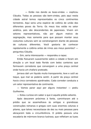 — Estão nos dando as boas-vindas — explicou
Cláudia. Todas as pessoas são bem-vindas, pois aqui nesta
cidade astral temos representados os cinco continentes
terrestres. Aqui seria uma espécie de colônia de união dos
diferentes povos da Terra. Os meus tios estão no setor
asiático, pois são descendentes de japoneses. Vivem em
setores    representativos,     não    por     algum       motivo   de
segregação, mas somente para que possam manter seus
costumes culturais sem se constrangerem diante de pessoas
de    culturas    diferentes.   Você       gostaria    de    conhecer
rapidamente a colônia antes de irmos aos meus parentes? —
perguntou Cláudia.
     — Sim, seria interessante — respondeu o rapaz.
     Então flutuaram suavemente sobre a cidade e foram em
direção a um local todo florido com belos canteiros que
formavam corredores que convergiam a uma praça central
onde havia um chafariz prateado.
     Jorrava dali um líquido muito transparente, leve e sutil ao
toque, que mal se poderia sentir. A partir da praça central
havia cinco corredores ajardinados. Cada corredor conduzia a
um setor representativo de continente.
     — Vamos parar aqui por alguns instantes! — pediu
Guilherme.
     — Estou curioso em saber o que é aquele prédio adiante.
     Após descerem próximos à fonte, caminharam até o
prédio    que    se   assemelhava     às    antigas    e    grandiosas
construções romanas e gregas com suas enormes colunas e
pilares, que talvez necessitasse de dez ou mais pessoas para
abraçarem toda a circunferência. O prédio possuía uma
escadaria de mármore branco lustroso, que refletiam as luzes
 