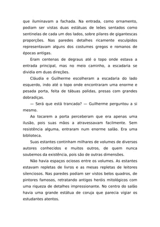 que iluminavam a fachada. Na entrada, como ornamento,
podiam ser vistas duas estátuas de leões sentados como
sentinelas de cada um dos lados, sobre pilares de gigantescas
proporções. Nas paredes detalhes ricamente esculpidos
representavam alguns dos costumes gregos e romanos de
épocas antigas.
    Eram centenas de degraus até o topo onde estava a
entrada principal, mas no meio caminho, a escadaria se
dividia em duas direções.
    Cláudia e Guilherme escolheram a escadaria do lado
esquerdo, indo até o topo onde encontraram uma enorme e
pesada porta, feita de tábuas polidas, presas com grandes
dobradiças.
    — Será que está trancada? — Guilherme perguntou a si
mesmo.
    Ao tocarem a porta perceberam que era apenas uma
ilusão, pois suas mãos a atravessavam facilmente. Sem
resistência alguma, entraram num enorme salão. Era uma
biblioteca.
    Suas estantes continham milhares de volumes de diversos
autores   conhecidos   e    muitos   outros,   de   quem   nunca
soubemos da existência, pois são de outras dimensões.
    Não havia espaços ociosos entre os volumes. As estantes
estavam repletas de livros e as mesas repletas de leitores
silenciosos. Nas paredes podiam ser vistos belos quadros, de
pintores famosos, retratando antigos heróis mitológicos com
uma riqueza de detalhes impressionante. No centro do salão
havia uma grande estátua de coruja que parecia vigiar os
estudantes atentos.
 
