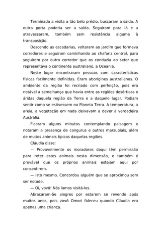 Terminada a visita a tão belo prédio, buscaram a saída. A
outra porta poderia ser a saída. Seguiram para lá e a
atravessaram,      também       sem     resistência     alguma    à
transposição.
    Descendo as escadarias, voltaram ao jardim que formava
corredores e seguiram caminhando ao chafariz central, para
seguirem por outro corredor que os conduzia ao setor que
representava o continente australiano, a Oceania.
    Neste lugar encontraram pessoas com características
físicas facilmente definidas. Eram aborígines australianos. O
ambiente da região foi recriado com perfeição, pois era
notável a semelhança que havia entre as regiões desérticas e
áridas daquela região da Terra e a daquele lugar. Podiam
sentir como se estivessem no Planeta Terra. A temperatura, a
areia, a vegetação em nada deixavam a dever à verdadeira
Austrália.
    Ficaram     alguns    minutos   contemplando      paisagem    e
notaram a presença de cangurus e outros marsupiais, além
de muitos animais típicos daquelas regiões.
    Cláudia disse:
    — Provavelmente os moradores daqui têm permissão
para reter estes animais nesta dimensão, e também é
provável     que   os    próprios   animais   estejam    aqui    por
consentirem.
    — Isto mesmo. Concordou alguém que se aproximou sem
ser notado.
    — Oi, vovô! Nós íamos visitá-los.
    Abraçaram-Se alegres por estarem se revendo após
muitos anos, pois vovô Omori faleceu quando Cláudia era
apenas uma criança.
 