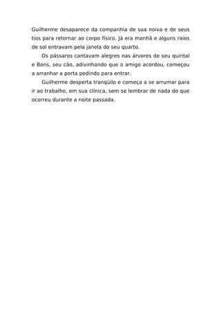 Guilherme desaparece da companhia de sua noiva e de seus
tios para retornar ao corpo físico. Já era manhã e alguns raios
de sol entravam pela janela do seu quarto.
    Os pássaros cantavam alegres nas árvores de seu quintal
e Bons, seu cão, adivinhando que o amigo acordou, começou
a arranhar a porta pedindo para entrar.
    Guilherme desperta tranqüilo e começa a se arrumar para
ir ao trabalho, em sua clínica, sem se lembrar de nada do que
ocorreu durante a noite passada.
 