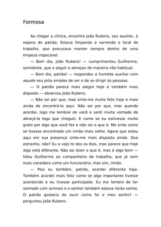 Formosa

    Ao chegar a clínica, encontra João Rubens, seu auxiliar, à
espera do patrão. Estava limpando e varrendo o local de
trabalho, que procurava manter sempre dentro de uma
limpeza impecável.
    — Bom dia, João Rubens! — cumprimentou Guilherme,
sorridente, que a seguir o abraçou de maneira não habitual.
    — Bom dia, patrão! — respondeu o humilde auxiliar com
aquele seu jeito simples de ser e de se dirigir às pessoas.
    — O patrão parece mais alegre hoje e também mais
disposto — observou João Rubens.
    — Não sei por que, mas sinto-me muito feliz hoje e mais
ainda de encontrá-lo aqui. Não sei por que, mas quando
acordei, logo me lembrei de você e senti muita vontade de
abraçá-lo logo que cheguei. E como se eu estivesse muito
grato por algo que você fez e não sei o que é. Me sinto como
se tivesse encontrado um irmão mais velho. Agora que estou
aqui em sua presença sinto-me mais disposto ainda. Que
estranho, não? Eu o vejo to dos os dias, mas parece que hoje
algo está diferente. Não sei dizer o que é, mas é algo bom —
falou Guilherme ao companheiro de trabalho, que já nem
mais considera como um funcionário, mas sim, irmão.
    — Pois eu também, patrão, acordei diferente hoje.
Também acordei mais feliz como se algo importante tivesse
acontecido e eu tivesse participado. Eu me lembro de ter
sonhado com animais e o senhor também estava neste sonho.
O patrão gostaria de ouvir como foi o meu sonho? —
perguntou João Rubens.
 