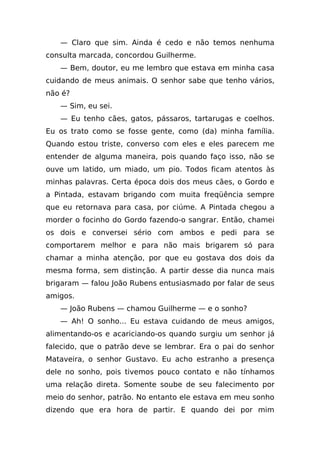— Claro que sim. Ainda é cedo e não temos nenhuma
consulta marcada, concordou Guilherme.
   — Bem, doutor, eu me lembro que estava em minha casa
cuidando de meus animais. O senhor sabe que tenho vários,
não é?
   — Sim, eu sei.
   — Eu tenho cães, gatos, pássaros, tartarugas e coelhos.
Eu os trato como se fosse gente, como (da) minha família.
Quando estou triste, converso com eles e eles parecem me
entender de alguma maneira, pois quando faço isso, não se
ouve um latido, um miado, um pio. Todos ficam atentos às
minhas palavras. Certa época dois dos meus cães, o Gordo e
a Pintada, estavam brigando com muita freqüência sempre
que eu retornava para casa, por ciúme. A Pintada chegou a
morder o focinho do Gordo fazendo-o sangrar. Então, chamei
os dois e conversei sério com ambos e pedi para se
comportarem melhor e para não mais brigarem só para
chamar a minha atenção, por que eu gostava dos dois da
mesma forma, sem distinção. A partir desse dia nunca mais
brigaram — falou João Rubens entusiasmado por falar de seus
amigos.
   — João Rubens — chamou Guilherme — e o sonho?
   — Ah! O sonho... Eu estava cuidando de meus amigos,
alimentando-os e acariciando-os quando surgiu um senhor já
falecido, que o patrão deve se lembrar. Era o pai do senhor
Mataveira, o senhor Gustavo. Eu acho estranho a presença
dele no sonho, pois tivemos pouco contato e não tínhamos
uma relação direta. Somente soube de seu falecimento por
meio do senhor, patrão. No entanto ele estava em meu sonho
dizendo que era hora de partir. E quando dei por mim
 