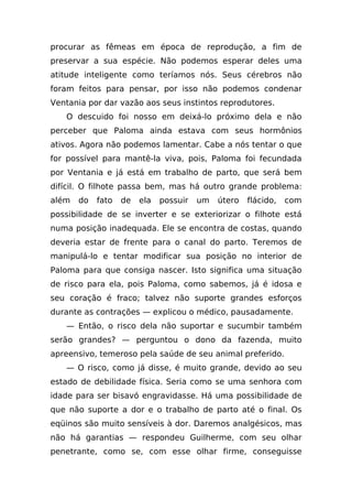 procurar as fêmeas em época de reprodução, a fim de
preservar a sua espécie. Não podemos esperar deles uma
atitude inteligente como teríamos nós. Seus cérebros não
foram feitos para pensar, por isso não podemos condenar
Ventania por dar vazão aos seus instintos reprodutores.
   O descuido foi nosso em deixá-lo próximo dela e não
perceber que Paloma ainda estava com seus hormônios
ativos. Agora não podemos lamentar. Cabe a nós tentar o que
for possível para mantê-la viva, pois, Paloma foi fecundada
por Ventania e já está em trabalho de parto, que será bem
difícil. O filhote passa bem, mas há outro grande problema:
além   do   fato   de   ela   possuir   um   útero   flácido,   com
possibilidade de se inverter e se exteriorizar o filhote está
numa posição inadequada. Ele se encontra de costas, quando
deveria estar de frente para o canal do parto. Teremos de
manipulá-lo e tentar modificar sua posição no interior de
Paloma para que consiga nascer. Isto significa uma situação
de risco para ela, pois Paloma, como sabemos, já é idosa e
seu coração é fraco; talvez não suporte grandes esforços
durante as contrações — explicou o médico, pausadamente.
   — Então, o risco dela não suportar e sucumbir também
serão grandes? — perguntou o dono da fazenda, muito
apreensivo, temeroso pela saúde de seu animal preferido.
   — O risco, como já disse, é muito grande, devido ao seu
estado de debilidade física. Seria como se uma senhora com
idade para ser bisavó engravidasse. Há uma possibilidade de
que não suporte a dor e o trabalho de parto até o final. Os
eqüinos são muito sensíveis à dor. Daremos analgésicos, mas
não há garantias — respondeu Guilherme, com seu olhar
penetrante, como se, com esse olhar firme, conseguisse
 