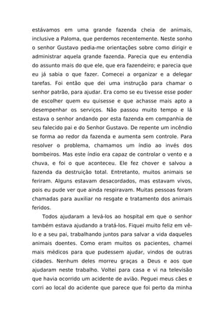 estávamos em uma grande fazenda cheia de animais,
inclusive a Paloma, que perdemos recentemente. Neste sonho
o senhor Gustavo pedia-me orientações sobre como dirigir e
administrar aquela grande fazenda. Parecia que eu entendia
do assunto mais do que ele, que era fazendeiro; e parecia que
eu já sabia o que fazer. Comecei a organizar e a delegar
tarefas. Foi então que dei uma instrução para chamar o
senhor patrão, para ajudar. Era como se eu tivesse esse poder
de escolher quem eu quisesse e que achasse mais apto a
desempenhar os serviços. Não passou muito tempo e lá
estava o senhor andando por esta fazenda em companhia de
seu falecido pai e do Senhor Gustavo. De repente um incêndio
se forma ao redor da fazenda e aumenta sem controle. Para
resolver o problema, chamamos um índio ao invés dos
bombeiros. Mas este índio era capaz de controlar o vento e a
chuva, e foi o que aconteceu. Ele fez chover e salvou a
fazenda da destruição total. Entretanto, muitos animais se
feriram. Alguns estavam desacordados, mas estavam vivos,
pois eu pude ver que ainda respiravam. Muitas pessoas foram
chamadas para auxiliar no resgate e tratamento dos animais
feridos.
    Todos ajudaram a levá-los ao hospital em que o senhor
também estava ajudando a tratá-los. Fiquei muito feliz em vê-
lo e a seu pai, trabalhando juntos para salvar a vida daqueles
animais doentes. Como eram muitos os pacientes, chamei
mais médicos para que pudessem ajudar, vindos de outras
cidades. Nenhum deles morreu graças a Deus e aos que
ajudaram neste trabalho. Voltei para casa e vi na televisão
que havia ocorrido um acidente de avião. Peguei meus cães e
corri ao local do acidente que parece que foi perto da minha
 