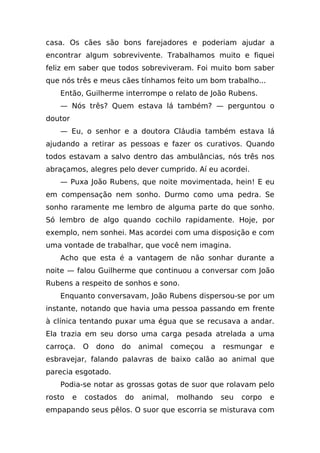 casa. Os cães são bons farejadores e poderiam ajudar a
encontrar algum sobrevivente. Trabalhamos muito e fiquei
feliz em saber que todos sobreviveram. Foi muito bom saber
que nós três e meus cães tínhamos feito um bom trabalho...
   Então, Guilherme interrompe o relato de João Rubens.
   — Nós três? Quem estava lá também? — perguntou o
doutor
   — Eu, o senhor e a doutora Cláudia também estava lá
ajudando a retirar as pessoas e fazer os curativos. Quando
todos estavam a salvo dentro das ambulâncias, nós três nos
abraçamos, alegres pelo dever cumprido. Aí eu acordei.
   — Puxa João Rubens, que noite movimentada, hein! E eu
em compensação nem sonho. Durmo como uma pedra. Se
sonho raramente me lembro de alguma parte do que sonho.
Só lembro de algo quando cochilo rapidamente. Hoje, por
exemplo, nem sonhei. Mas acordei com uma disposição e com
uma vontade de trabalhar, que você nem imagina.
   Acho que esta é a vantagem de não sonhar durante a
noite — falou Guilherme que continuou a conversar com João
Rubens a respeito de sonhos e sono.
   Enquanto conversavam, João Rubens dispersou-se por um
instante, notando que havia uma pessoa passando em frente
à clínica tentando puxar uma égua que se recusava a andar.
Ela trazia em seu dorso uma carga pesada atrelada a uma
carroça.     O   dono   do   animal    começou   a   resmungar     e
esbravejar, falando palavras de baixo calão ao animal que
parecia esgotado.
   Podia-se notar as grossas gotas de suor que rolavam pelo
rosto    e   costados   do   animal,    molhando     seu   corpo   e
empapando seus pêlos. O suor que escorria se misturava com
 