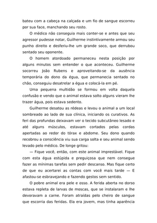 bateu com a cabeça na calçada e um fio de sangue escorreu
por sua face, manchando seu rosto.
      O médico não conseguia mais conter-se e antes que seu
agressor pudesse notar, Guilherme instintivamente armou seu
punho direito e desferiu-lhe um grande soco, que derrubou
sentado seu oponente.
      O homem atordoado permaneceu nesta posição por
alguns minutos sem entender o que aconteceu. Guilherme
socorreu    João   Rubens   e   aproveitando-se   da      ausência
temporária do dono da égua, que permanecia sentado no
chão, conseguiu desatrelar a égua e colocá-la em pé.
      Uma pequena multidão se formou em volta daquela
confusão e vendo que o animal estava solto alguns vieram lhe
trazer água, pois estava sedento.
      Guilherme desatou as rédeas e levou o animal a um local
sombreado ao lado de sua clínica, iniciando os curativos. As
feri das profundas deixavam ver o tecido subcutâneo lesado e
até    alguns   músculos,   estavam    cortados   pelas    cordas
apertadas ao redor do tórax e abdome. Seu dono quando
recobrou a consciência viu sua carga solta e seu animal sendo
levado pelo médico. De longe gritou:
      — Fique você, então, com este animal imprestável. Fique
com esta égua estúpida e preguiçosa que nem consegue
fazer as mínimas tarefas sem pedir descanso. Mas fique certo
de que eu acertarei as contas com você mais tarde — E
afastou-se esbravejando e fazendo gestos sem sentido.
      O pobre animal era pele e osso. A ferida aberta no dorso
estava repleta de larvas de moscas, que se instalaram e lhe
devoravam a carne. Foram atraídas pelo cheiro de sangue
que escorria das feridas. Ela era jovem, mas tinha aparência
 