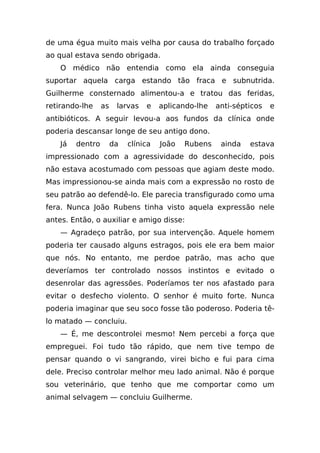 de uma égua muito mais velha por causa do trabalho forçado
ao qual estava sendo obrigada.
    O médico não entendia como ela ainda conseguia
suportar aquela carga estando tão fraca e subnutrida.
Guilherme consternado alimentou-a e tratou das feridas,
retirando-lhe     as    larvas   e    aplicando-lhe   anti-sépticos   e
antibióticos. A seguir levou-a aos fundos da clínica onde
poderia descansar longe de seu antigo dono.
    Já   dentro        da   clínica   João   Rubens    ainda   estava
impressionado com a agressividade do desconhecido, pois
não estava acostumado com pessoas que agiam deste modo.
Mas impressionou-se ainda mais com a expressão no rosto de
seu patrão ao defendê-lo. Ele parecia transfigurado como uma
fera. Nunca João Rubens tinha visto aquela expressão nele
antes. Então, o auxiliar e amigo disse:
    — Agradeço patrão, por sua intervenção. Aquele homem
poderia ter causado alguns estragos, pois ele era bem maior
que nós. No entanto, me perdoe patrão, mas acho que
deveríamos ter controlado nossos instintos e evitado o
desenrolar das agressões. Poderíamos ter nos afastado para
evitar o desfecho violento. O senhor é muito forte. Nunca
poderia imaginar que seu soco fosse tão poderoso. Poderia tê-
lo matado — concluiu.
    — É, me descontrolei mesmo! Nem percebi a força que
empreguei. Foi tudo tão rápido, que nem tive tempo de
pensar quando o vi sangrando, virei bicho e fui para cima
dele. Preciso controlar melhor meu lado animal. Não é porque
sou veterinário, que tenho que me comportar como um
animal selvagem — concluiu Guilherme.
 