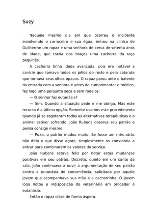 Suzy

   Naquele   mesmo     dia   em   que   ocorreu   o   incidente
envolvendo o carroceiro e sua égua, entrou na clínica de
Guilherme um rapaz e uma senhora de cerca de setenta anos
de idade, que trazia nos braços uma cachorra da raça
pequinês.
   A cachorra tinha idade avançada, pois era notável a
canície que tomava todos os pêlos do rosto e pela catarata
que tornava seus olhos opacos. O rapaz parou ante o batente
da entrada com a senhora e antes de cumprimentar o médico,
fez logo uma pergunta seca e sem rodeios:
   — O senhor faz eutanásia?
   — Sim. Quando a situação pede e me obriga. Mas este
recurso é a última opção. Somente usamos este procedimento
quando já se esgotaram todas as alternativas terapêuticas e o
animal estiver sofrendo. João Rubens observa seu patrão e
pensa consigo mesmo:
   — Puxa, o patrão mudou muito. Se fosse um mês atrás
não diria o que disse agora, simplesmente os convidaria a
entrar para combinarem os valores do serviço.
   João Rubens estava feliz por notar estas mudanças
positivas em seu patrão. Discreto, quieto em um canto da
sala, João continuava a ouvir a argumentação de seu patrão
contra a eutanásia de conveniência, solicitada por aquele
jovem que acompanhava sua mãe e a cachorrinha, O jovem
logo notou a indisposição do veterinário em proceder à
eutanásia.
   Então o rapaz disse de forma áspera:
 