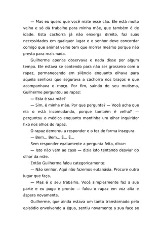 — Mas eu quero que você mate esse cão. Ele está muito
velho e só dá trabalho para minha mãe, que também é de
idade. Esta cachorra já não enxerga direito, faz suas
necessidades em qualquer lugar e o senhor deve concordar
comigo que animal velho tem que morrer mesmo porque não
presta para mais nada.
    Guilherme apenas observava e nada disse por algum
tempo. Ele estava se contendo para não ser grosseiro com o
rapaz, permanecendo em silêncio enquanto olhava para
aquela senhora que segurava a cachorra nos braços e que
acompanhava o moço. Por fim, saindo de seu mutismo,
Guilherme perguntou ao rapaz:
    — Esta é sua mãe?
    — Sim, é minha mãe. Por que pergunta? — Você acha que
ela o está incomodando, porque também é velha? —
perguntou o médico enquanto mantinha um olhar inquiridor
fixo nos olhos do rapaz.
    O rapaz demorou a responder e o fez de forma insegura:
    — Bem... Bem... É... É...
    Sem responder exatamente a pergunta feita, disse:
    — Isto não vem ao caso — dizia isto tentando desviar do
olhar da mãe.
    Então Guilherme falou categoricamente:
    — Não senhor. Aqui não fazemos eutanásia. Procure outro
lugar que faça.
    — Mas é o seu trabalho. Você simplesmente faz a sua
parte e eu pago e pronto — falou o rapaz em voz alta e
áspera novamente.
    Guilherme, que ainda estava um tanto transtornado pelo
episódio envolvendo a égua, sentiu novamente a sua face se
 