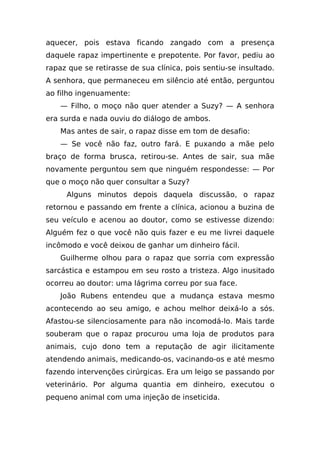 aquecer, pois estava ficando zangado com a presença
daquele rapaz impertinente e prepotente. Por favor, pediu ao
rapaz que se retirasse de sua clínica, pois sentiu-se insultado.
A senhora, que permaneceu em silêncio até então, perguntou
ao filho ingenuamente:
    — Filho, o moço não quer atender a Suzy? — A senhora
era surda e nada ouviu do diálogo de ambos.
    Mas antes de sair, o rapaz disse em tom de desafio:
    — Se você não faz, outro fará. E puxando a mãe pelo
braço de forma brusca, retirou-se. Antes de sair, sua mãe
novamente perguntou sem que ninguém respondesse: — Por
que o moço não quer consultar a Suzy?
     Alguns minutos depois daquela discussão, o rapaz
retornou e passando em frente a clínica, acionou a buzina de
seu veículo e acenou ao doutor, como se estivesse dizendo:
Alguém fez o que você não quis fazer e eu me livrei daquele
incômodo e você deixou de ganhar um dinheiro fácil.
    Guilherme olhou para o rapaz que sorria com expressão
sarcástica e estampou em seu rosto a tristeza. Algo inusitado
ocorreu ao doutor: uma lágrima correu por sua face.
    João Rubens entendeu que a mudança estava mesmo
acontecendo ao seu amigo, e achou melhor deixá-lo a sós.
Afastou-se silenciosamente para não incomodá-lo. Mais tarde
souberam que o rapaz procurou uma loja de produtos para
animais, cujo dono tem a reputação de agir ilicitamente
atendendo animais, medicando-os, vacinando-os e até mesmo
fazendo intervenções cirúrgicas. Era um leigo se passando por
veterinário. Por alguma quantia em dinheiro, executou o
pequeno animal com uma injeção de inseticida.
 