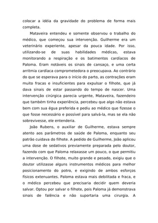 colocar a idéia da gravidade do problema de forma mais
completa.
    Mataveira entendeu e somente observou o trabalho do
médico, que começou sua intervenção. Guilherme era um
veterinário experiente, apesar da pouca idade. Por isso,
utilizando-se    de      suas   habilidades     médicas,   estava
monitorando a respiração e os batimentos cardíacos de
Paloma. Eram notáveis os sinais de cansaço, e uma certa
arritmia cardíaca comprometedora o preocupava. Ao contrário
do que se esperava para o início do parto, as contrações eram
muito fracas e insuficientes para expulsar o filhote, que já
dava sinais de estar passando do tempo de nascer. Uma
intervenção cirúrgica parecia urgente, Mataveira, fazendeiro
que também tinha experiência, percebeu que algo não estava
bem com sua égua preferida e pediu ao médico que fizesse o
que fosse necessário e possível para salvá-la, mas se ela não
sobrevivesse, ele entenderia.
    João Rubens, o auxiliar de Guilherme, estava sempre
atento aos parâmetros de saúde de Paloma, enquanto seu
patrão cuidava do filhote. A pedido de Guilherme, João aplicou
uma dose de sedativos previamente preparada pelo doutor,
fazendo com que Paloma relaxasse um pouco, o que permitiu
a intervenção. O filhote, muito grande e pesado, exigiu que o
doutor utilizasse alguns instrumentos médicos para melhor
posicionamento do potro, e exigindo de ambos esforços
físicos extenuantes. Paloma estava mais debilitada e fraca, e
o médico percebeu que precisaria decidir quem deveria
salvar. Optou por salvar o filhote, pois Paloma já demonstrava
sinais   de   falência   e   não   suportaria   uma   cirurgia.   A
 