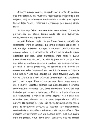 O pobre animal morreu sofrendo sob a ação do veneno
que lhe paralisou os músculos respiratórios impedindo-o de
respirar, enquanto estava completamente lúcido. Após algum
tempo João Rubens retornou e encontrou seu patrão ainda
triste.
    Sentou-se próximo dele sem dizer uma palavra. O silêncio
permaneceu por algum tempo ainda até que Guilherme,
então, interrompeu aquela quietude:
    — João Rubens, certa vez você me falou a respeito do
sofrimento entre os animais. Eu tenho pensado sobre isso e
não consigo entender por que a Natureza permite que os
animais sofram e, principalmente, sofram em função de ações
exercidas por nós, seres humanos. Para mim é quase
inconcebível que isso ocorra. Não dá para entender por que
um peixe é mutilado durante a captura por pescadores que
praticam a pesca predatória, os golfinhos são mortos ao
caírem nas redes de pescadores. Você já viu como se prepara
uma lagosta? Elas são jogadas em água fervente vivas. Os
touros durante os shows públicos de touradas são torturados
por toureiros que divertem as pessoas, fazendo-os sangrar
até a morte. Quantos animais são abandonados à própria
sorte desde filhotes nas ruas, onde muitos morrem ou são mal
tratados por pessoas insensíveis. Muitos animais silvestres
são capturados e vendidos como objetos nas beiras das
estradas para viverem em cativeiro longe de seu hábitat
natural. Os animais de circo são obrigados a trabalhar sob a
pena de receberem choques ou fisgadas com instrumentos
contundentes caso não obedeçam e não sejam dóceis. São
milhares de exemplos que eu poderia citar, mas não gosto
nem de pensar. Você deve estar pensando que eu mudei
 
