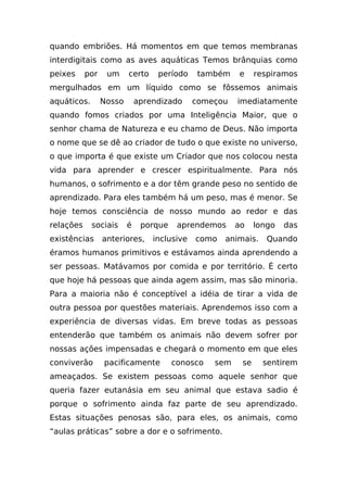quando embriões. Há momentos em que temos membranas
interdigitais como as aves aquáticas Temos brânquias como
peixes     por    um     certo    período     também   e     respiramos
mergulhados em um líquido como se fôssemos animais
aquáticos.       Nosso       aprendizado     começou   imediatamente
quando fomos criados por uma Inteligência Maior, que o
senhor chama de Natureza e eu chamo de Deus. Não importa
o nome que se dê ao criador de tudo o que existe no universo,
o que importa é que existe um Criador que nos colocou nesta
vida para aprender e crescer espiritualmente. Para nós
humanos, o sofrimento e a dor têm grande peso no sentido de
aprendizado. Para eles também há um peso, mas é menor. Se
hoje temos consciência de nosso mundo ao redor e das
relações     sociais     é    porque    aprendemos     ao    longo   das
existências      anteriores,     inclusive   como   animais.    Quando
éramos humanos primitivos e estávamos ainda aprendendo a
ser pessoas. Matávamos por comida e por território. É certo
que hoje há pessoas que ainda agem assim, mas são minoria.
Para a maioria não é conceptível a idéia de tirar a vida de
outra pessoa por questões materiais. Aprendemos isso com a
experiência de diversas vidas. Em breve todas as pessoas
entenderão que também os animais não devem sofrer por
nossas ações impensadas e chegará o momento em que eles
conviverão       pacificamente         conosco   sem    se     sentirem
ameaçados. Se existem pessoas como aquele senhor que
queria fazer eutanásia em seu animal que estava sadio é
porque o sofrimento ainda faz parte de seu aprendizado.
Estas situações penosas são, para eles, os animais, como
“aulas práticas” sobre a dor e o sofrimento.
 