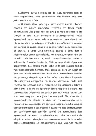 Guilherme ouvia a exposição de João, surpreso com os
seus argumentos, mas permaneceu em silêncio enquanto
João continuava a falar.
    — O senhor deve saber que somos seres eternos. Fomos
criados em algum momento, vivemos em fases muito
primitivas de vida passando por estágios mais adiantados até
chegar a esta atual condição e prosseguiremos nosso
aprendizado e a nossa vida eternamente. Uma vida é um
piscar de olhos perante a eternidade e os sofrimentos surgem
em condições passageiras que se intercalam com momentos
de alegria. E tanto uma condição quanto a outra tem o
mesmo valor como aprendizado. No entanto, vivemos em um
mundo    relativamente     atrasado   evolutivamente   onde   o
sofrimento é muito freqüente. Veja o caso desta égua que
socorremos. Ela sofreu muito sabe-se lá por quanto tempo
nas mãos daquele homem, mas agora vai para um lugar em
que será muito bem tratada. Para ela o aprendizado ocorreu
em presença daquele que a fez sofrer e continuará quando
ela estiver na companhia do senhor Mataveira, onde será
tratada por pessoas que a respeitarão Ela aprendeu sobre o
sofrimento e agora irá aprender sobre respeito e alegria. No
caso daquela pequinesa ela passou por momentos felizes com
sua dona enquanto era jovem e saudável. Ela absorveu o
aprendizado da alegria de viver em companhia dos seres
humanos que a respeitavam como se fosse da família, mas na
velhice conheceu o desprezo e o abandono que se traduziram
em sofrimento que também servirá de aprendizado Este
aprendizado através das adversidades, pelos momentos de
alegria e outras situações que passamos somente tem valor
como aprendizado se considerarmos que vivemos muitas
 
