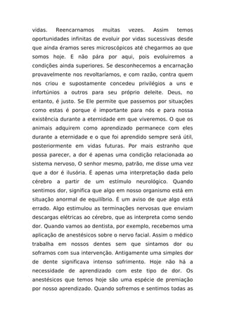vidas.    Reencarnamos       muitas     vezes.    Assim     temos
oportunidades infinitas de evoluir por vidas sucessivas desde
que ainda éramos seres microscópicos até chegarmos ao que
somos hoje. E não pára por aqui, pois evoluiremos a
condições ainda superiores. Se desconhecemos a encarnação
provavelmente nos revoltaríamos, e com razão, contra quem
nos criou e supostamente concedeu privilégios a uns e
infortúnios a outros para seu próprio deleite. Deus, no
entanto, é justo. Se Ele permite que passemos por situações
como estas é porque é importante para nós e para nossa
existência durante a eternidade em que viveremos. O que os
animais adquirem como aprendizado permanece com eles
durante a eternidade e o que foi aprendido sempre será útil,
posteriormente em vidas futuras. Por mais estranho que
possa parecer, a dor é apenas uma condição relacionada ao
sistema nervoso, O senhor mesmo, patrão, me disse uma vez
que a dor é ilusória. É apenas uma interpretação dada pelo
cérebro   a   partir   de   um   estímulo   neurológico.   Quando
sentimos dor, significa que algo em nosso organismo está em
situação anormal de equilíbrio. É um aviso de que algo está
errado. Algo estimulou as terminações nervosas que enviam
descargas elétricas ao cérebro, que as interpreta como sendo
dor. Quando vamos ao dentista, por exemplo, recebemos uma
aplicação de anestésicos sobre o nervo facial. Assim o médico
trabalha em nossos dentes sem que sintamos dor ou
soframos com sua intervenção. Antigamente uma simples dor
de dente significava intenso sofrimento. Hoje não há a
necessidade de aprendizado com este tipo de dor. Os
anestésicos que temos hoje são uma espécie de premiação
por nosso aprendizado. Quando sofremos e sentimos todas as
 
