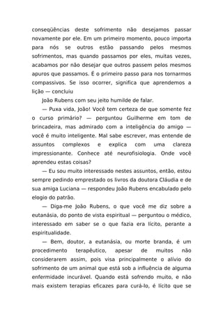 conseqüências      deste     sofrimento      não   desejamos       passar
novamente por ele. Em um primeiro momento, pouco importa
para   nós   se     outros    estão    passando         pelos   mesmos
sofrimentos, mas quando passamos por eles, muitas vezes,
acabamos por não desejar que outros passem pelos mesmos
apuros que passamos. É o primeiro passo para nos tornarmos
compassivos. Se isso ocorrer, significa que aprendemos a
lição — concluiu
    João Rubens com seu jeito humilde de falar.
    — Puxa vida, João! Você tem certeza de que somente fez
o curso primário? — perguntou Guilherme em tom de
brincadeira, mas admirado com a inteligência do amigo —
você é muito inteligente. Mal sabe escrever, mas entende de
assuntos     complexos        e    explica     com       uma    clareza
impressionante. Conhece até neurofisiologia. Onde você
aprendeu estas coisas?
    — Eu sou muito interessado nestes assuntos, então, estou
sempre pedindo emprestado os livros da doutora Cláudia e de
sua amiga Luciana — respondeu João Rubens encabulado pelo
elogio do patrão.
    — Diga-me João Rubens, o que você me diz sobre a
eutanásia, do ponto de vista espiritual — perguntou o médico,
interessado em saber se o que fazia era lícito, perante a
espiritualidade.
    — Bem, doutor, a eutanásia, ou morte branda, é um
procedimento        terapêutico,      apesar       de     muitos     não
considerarem assim, pois visa principalmente o alívio do
sofrimento de um animal que está sob a influência de alguma
enfermidade incurável. Quando está sofrendo muito, e não
mais existem terapias eficazes para curá-lo, é lícito que se
 