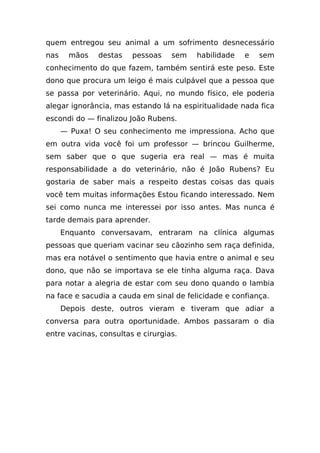 quem entregou seu animal a um sofrimento desnecessário
nas    mãos    destas   pessoas    sem   habilidade   e   sem
conhecimento do que fazem, também sentirá este peso. Este
dono que procura um leigo é mais culpável que a pessoa que
se passa por veterinário. Aqui, no mundo físico, ele poderia
alegar ignorância, mas estando lá na espiritualidade nada fica
escondi do — finalizou João Rubens.
      — Puxa! O seu conhecimento me impressiona. Acho que
em outra vida você foi um professor — brincou Guilherme,
sem saber que o que sugeria era real — mas é muita
responsabilidade a do veterinário, não é João Rubens? Eu
gostaria de saber mais a respeito destas coisas das quais
você tem muitas informações Estou ficando interessado. Nem
sei como nunca me interessei por isso antes. Mas nunca é
tarde demais para aprender.
      Enquanto conversavam, entraram na clínica algumas
pessoas que queriam vacinar seu cãozinho sem raça definida,
mas era notável o sentimento que havia entre o animal e seu
dono, que não se importava se ele tinha alguma raça. Dava
para notar a alegria de estar com seu dono quando o lambia
na face e sacudia a cauda em sinal de felicidade e confiança.
      Depois deste, outros vieram e tiveram que adiar a
conversa para outra oportunidade. Ambos passaram o dia
entre vacinas, consultas e cirurgias.
 