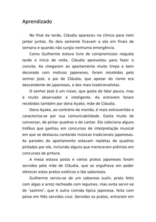 Aprendizado

    No final da tarde, Cláudia apareceu na clínica para irem
jantar juntos. Os dois somente ficavam a sós em finais de
semana e quando não surgia nenhuma emergência.
    Como Guilherme estava livre de compromissos naquela
tarde e início de noite, Cláudia aproveitou para fazer o
convite. Ao chegarem ao apartamento muito limpo e bem
decorado com motivos japoneses, foram recebidos pelo
senhor José, o pai de Cláudia, que apesar do nome era
descendente de japoneses, e dos mais tradicionalistas.
    O senhor José é um nissei, que gosta de falar pouco, mas
é   muito   observador   e   inteligente.   Ao   entrarem   foram
recebidos também por dona Ayako, mãe de Cláudia.
    Dona Ayako, ao contrário do marido, é mais extrovertida e
caracteriza-se por sua comunicabilidade. Gosta muito de
conversar, de pintar quadros e de cantar. Ela coleciona alguns
troféus que ganhou em concursos de interpretação musical
em que se destacou cantando músicas tradicionais japonesas.
As paredes do apartamento estavam repletas de quadros
pintados por ela, incluindo alguns que mereceram prêmios em
concursos de pintura.
    A mesa estava posta e vários pratos japoneses foram
servidos pela mãe de Cláudia, que se orgulhava em poder
oferecer estes pratos exóticos e tão saborosos.
    Guilherme serviu-se de um saboroso sushi, prato feito
com algas e arroz recheado com legumes, mas evita servir-se
de ‘sashimi’, que é outra comida típica japonesa, feita com
peixe em filés servidos crus. Servidos os pratos, entraram em
 