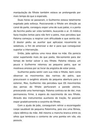 manipulação do filhote também estava se prolongando por
mais tempo do que o esperado.
      Duas horas se passaram, e Guilherme estava totalmente
esgotado pelo esforço. Posicionando o filhote em direção ao
canal do parto, conseguiu expor uma de suas patas, e a ponta
do focinho podia ser vista também, buscando o ar. O médico
fazia trações lentas para não ferir o potro, mas percebeu que
Paloma começou a respirar com dificuldade e que sentia dor.
O doutor pediu ao auxiliar que aplicasse novamente os
sedativos, a fim de amenizar a dor e para que conseguisse
suportar a intervenção.
      Então, João aplicou uma nova dose na mãe. Ela parecia
estar suportando mais do que podia, tão-somente para dar
tempo de tentar salvar o seu filhote. Paloma relaxou um
pouco e Guilherme retornou ao pequeno potro, que se
mostrava ansioso por se livrar da angústia de estar preso.
      Guilherme podia sentir com sua mão o filhote, bem como
observar    os   movimentos      das   narinas   do   potro,   que
procuravam o oxigênio através da pequena abertura para o
exterior, Mas, Guilherme não percebeu que OS movimentos
das    pernas    do   filhote   perfuraram   a   parede   uterina,
provocando uma hemorragia. Paloma contraiu-se de dor, mas
permaneceu firme, à espera do nascimento de seu filhote.
Através dos instrumentos auxiliares de tração, foi possível
expor gradativamente o corpinho do filhote.
      Com a ajuda de João, conseguiram retirar o escorregadio
corpo saudável da pequena Palominha, pois era uma fêmea,
cópia idêntica da mãe. Até mesmo a mancha branca entre os
olhos que lembrava o contorno de uma pomba em vôo, ela
possuía.
 