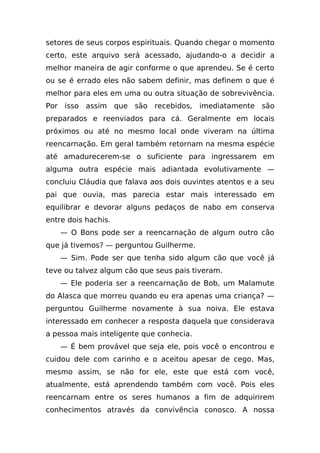 setores de seus corpos espirituais. Quando chegar o momento
certo, este arquivo será acessado, ajudando-o a decidir a
melhor maneira de agir conforme o que aprendeu. Se é certo
ou se é errado eles não sabem definir, mas definem o que é
melhor para eles em uma ou outra situação de sobrevivência.
Por isso assim que são recebidos, imediatamente são
preparados e reenviados para cá. Geralmente em locais
próximos ou até no mesmo local onde viveram na última
reencarnação. Em geral também retornam na mesma espécie
até amadurecerem-se o suficiente para ingressarem em
alguma outra espécie mais adiantada evolutivamente —
concluiu Cláudia que falava aos dois ouvintes atentos e a seu
pai que ouvia, mas parecia estar mais interessado em
equilibrar e devorar alguns pedaços de nabo em conserva
entre dois hachis.
    — O Bons pode ser a reencarnação de algum outro cão
que já tivemos? — perguntou Guilherme.
    — Sim. Pode ser que tenha sido algum cão que você já
teve ou talvez algum cão que seus pais tiveram.
    — Ele poderia ser a reencarnação de Bob, um Malamute
do Alasca que morreu quando eu era apenas uma criança? —
perguntou Guilherme novamente à sua noiva. Ele estava
interessado em conhecer a resposta daquela que considerava
a pessoa mais inteligente que conhecia.
    — É bem provável que seja ele, pois você o encontrou e
cuidou dele com carinho e o aceitou apesar de cego. Mas,
mesmo assim, se não for ele, este que está com você,
atualmente, está aprendendo também com você. Pois eles
reencarnam entre os seres humanos a fim de adquirirem
conhecimentos através da convivência conosco. A nossa
 