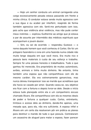 — Hoje um senhor conduzia um animal carregando uma
carga excessivamente pesada estava passando em frente a
minha clínica. O condutor estava sendo muito agressivo com
a sua égua e eu acabei por interferir, reagindo de forma
também agressiva com ele. Senti-me perturbado com isso,
pois acho que violência atrai violência, mas não pude conter
meus instintos — explicou Guilherme ao amigo que já estava
a par do assunto por intermédio dos médicos espirituais que
acompanham o jovem doutor.
    — Sim, eu sei do ocorrido — respondeu Gustavo — o
nome daquele homem que você conheceu é Carlos. Ele foi um
próspero fazendeiro e vivia em uma fazenda numa cidade não
muito longe daquela em que você mora. Era muito rico e
possuía bens materiais à custa de seu esforço e trabalho.
Sempre foi uma pessoa honesta e trabalhadora. Tudo o que
ganhou foi merecido. Era proprietário de muitos automóveis,
aviões, animais e tinha muito dinheiro. No entanto, tinha
também uma esposa que não compartilhava com ele do
mesmo caráter. Ela era extremamente gananciosa, mas
nunca deixou transparecer isso ao marido que acreditava que
ela havia se casado por amor. Quando casou-se, seu objetivo
era ficar com a fortuna e depois livrar-se dele. Desde o início
estava tudo planejado entre ela e um companheiro escuso
chamado Álvaro. Ele compartilhava com ela os mesmos ideais
de poder e fortuna a qualquer custo. Carlos, entretanto,
limitava o acesso dela ao dinheiro, dando-lhe apenas, uma
mesada que, para ela, não era suficiente. A esposa infiel e
Álvaro em um certo dia resolveram pôr em prática os planos
para destituir o marido de tudo o que possuía. Contrataram
um assassino de aluguel para matar o esposo, fazer parecer
 