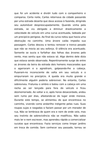 que foi um acidente e dividir tudo com o companheiro e
comparsa. Certa noite, Carlos retornava da cidade passando
por uma estrada deserta que dava acesso à fazenda, dirigindo
seu automóvel despreocupadamente. Quando vinha pela
estrada,     se   viu     obrigado   a    diminuir    drasticamente    a
velocidade do veículo em uma curva acentuada, ladeada por
um precipício perigoso. Ao final da curva notou que havia uma
obstrução no caminho. Uma árvore caída impedia sua
passagem. Carlos desceu e tentou remover o tronco pesado
que não se movia ao seu esforço. O silêncio era acentuado.
Somente se ouvia o farfalhar das folhas das árvores pelo
vento, mas sentiu que não estava só. Algo dentro dele dizia
que estava sendo observado. Repentinamente surge de entre
as árvores da beira da estrada dois homens mascarados que
o   agarraram       e    o   agrediram,   golpeando-lhe     a   cabeça.
Puseram-no inconsciente de volta em seu veículo e o
empurraram no precipício. A queda era muito grande e
dificilmente alguém poderia sobreviver. No entanto, Carlos
sobreviveu. Fraturou o ombro e bateu com a cabeça em uma
rocha   ao    ser       lançado   para    fora   do   veículo   e   ficou
desmemoriado. Ao voltar a si, após horas desacordado, andou
sem rumo por dias, afastando-se do lugar onde morava.
Durante este tempo, se alimentou do que encontrava no
caminho, vivendo como andarilho indigente pelas ruas. Suas
roupas sujas e rasgadas o faziam passar por um morador de
rua, Não se lembrava de quem era e nem de onde veio, mas
seu instinto de sobrevivência não se modificou. Não sabia
mais ler e nem escrever, mas aprendeu rápido a comercializar
sucatas que encontrava. Fazia serviços como limpar jardins
em troca de comida. Sem conhecer seu passado, tornou se
 