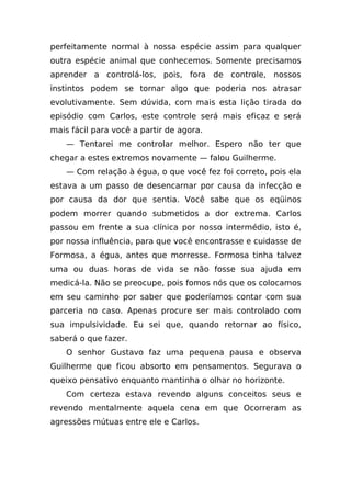 perfeitamente normal à nossa espécie assim para qualquer
outra espécie animal que conhecemos. Somente precisamos
aprender a controlá-los, pois, fora de controle, nossos
instintos podem se tornar algo que poderia nos atrasar
evolutivamente. Sem dúvida, com mais esta lição tirada do
episódio com Carlos, este controle será mais eficaz e será
mais fácil para você a partir de agora.
    — Tentarei me controlar melhor. Espero não ter que
chegar a estes extremos novamente — falou Guilherme.
    — Com relação à égua, o que você fez foi correto, pois ela
estava a um passo de desencarnar por causa da infecção e
por causa da dor que sentia. Você sabe que os eqüinos
podem morrer quando submetidos a dor extrema. Carlos
passou em frente a sua clínica por nosso intermédio, isto é,
por nossa influência, para que você encontrasse e cuidasse de
Formosa, a égua, antes que morresse. Formosa tinha talvez
uma ou duas horas de vida se não fosse sua ajuda em
medicá-la. Não se preocupe, pois fomos nós que os colocamos
em seu caminho por saber que poderíamos contar com sua
parceria no caso. Apenas procure ser mais controlado com
sua impulsividade. Eu sei que, quando retornar ao físico,
saberá o que fazer.
    O senhor Gustavo faz uma pequena pausa e observa
Guilherme que ficou absorto em pensamentos. Segurava o
queixo pensativo enquanto mantinha o olhar no horizonte.
    Com certeza estava revendo alguns conceitos seus e
revendo mentalmente aquela cena em que Ocorreram as
agressões mútuas entre ele e Carlos.
 