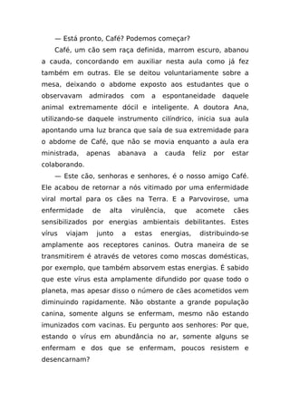 — Está pronto, Café? Podemos começar?
    Café, um cão sem raça definida, marrom escuro, abanou
a cauda, concordando em auxiliar nesta aula como já fez
também em outras. Ele se deitou voluntariamente sobre a
mesa, deixando o abdome exposto aos estudantes que o
observavam       admirados     com   a      espontaneidade        daquele
animal extremamente dócil e inteligente. A doutora Ana,
utilizando-se daquele instrumento cilíndrico, inicia sua aula
apontando uma luz branca que saía de sua extremidade para
o abdome de Café, que não se movia enquanto a aula era
ministrada,    apenas     abanava       a    cauda      feliz   por   estar
colaborando.
    — Este cão, senhoras e senhores, é o nosso amigo Café.
Ele acabou de retornar a nós vitimado por uma enfermidade
viral mortal para os cães na Terra. E a Parvovirose, uma
enfermidade      de   alta     virulência,      que      acomete      cães
sensibilizados por energias ambientais debilitantes. Estes
vírus   viajam    junto    a    estas       energias,     distribuindo-se
amplamente aos receptores caninos. Outra maneira de se
transmitirem é através de vetores como moscas domésticas,
por exemplo, que também absorvem estas energias. É sabido
que este vírus esta amplamente difundido por quase todo o
planeta, mas apesar disso o número de cães acometidos vem
diminuindo rapidamente. Não obstante a grande população
canina, somente alguns se enfermam, mesmo não estando
imunizados com vacinas. Eu pergunto aos senhores: Por que,
estando o vírus em abundância no ar, somente alguns se
enfermam e dos que se enfermam, poucos resistem e
desencarnam?
 