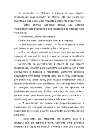 Os presentes se olharam à espera de que alguém
respondesse, mas ninguém se atrevia, até que Guilherme
levantou a mão e deu uma resposta puramente acadêmica:
   —    Estes   animais   adoecem     porque   seu     sistema
imunológico está debilitado e sua resistência às doenças está
mais baixa.
   — Muito bem, Senhor Guilherme.
   Guilherme sorriu contente por acertar a resposta.
   — Sua resposta está correta... — fez uma pausa — mas
parcialmente, por isso vou reformular a pergunta.
   — Por que alguns animais se tornam mais susceptíveis às
doenças do que outros, isto é, o que faz baixar a resistência
de alguns em relação a outros que permanecem resistentes?
   Novamente se entreolharam à espera de que alguém
respondesse. Olharam para Guilherme que parecia ser o mais
extrovertido e disposto a responder. Guilherme sentiu-se
encabulado com todos olhando para ele e ficou ruborizado,
preferindo não dizer nada, pois estava entendendo que a
resposta não deveria ser acadêmica, mas ser algo relacionado
às energias espirituais, coisa que não se aprende na
faculdade de veterinária. Então uma moça de seus vinte e
poucos anos, pele muito alva, grandes olhos castanhos e
cabelos negros e espessos levanta a mão e responde:
   — A resistência do animal cai proporcionalmente à
quantidade de energias pesadas e perturbadoras que são
absorvidas por ele por estarem em grandes concentrações no
ambiente.
   — Muito bem, Sra. Margaret. Isto mesmo. Esta é a
resposta que eu esperava ouvir. Somente uma alteração
energética é capaz de obstruir a energia vital que deixa de
 