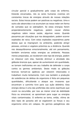 circular parcial e gradualmente pelo corpo do enfermo.
Estando encarnados, nós os seres humanos vivemos em
constantes trocas de energias através de nossas relações
sociais. Estas trocas podem ser positivas ou negativas. Uma e
outra são absorvidas e se acumulam ao nosso redor em forma
de camadas que se sobrepõem. Se estas energias forem
preponderantemente       negativas,       podem      causar   efeitos
negativos    sobre   nossa     saúde,     algumas    vezes.   Quando
passamos por situações que nos desagradam, podem ocorrer
explosões de raiva. Com estas explosões expandimos parte
destas que se impregnam no ambiente, podendo atingir
pessoas, animais e vegetais próximos ou a distância. Quando
nos desequilibramos emocionalmente, até em pensamento,
também enviamos estas energias ao ambiente. Pessoas
menos preparadas, ao receberem este tipo de energia, podem
se intoxicar com elas, fazendo diminuir a atividade dos
glóbulos brancos que, apesar de aumentarem em quantidade,
se tornam ineficientes em seu trabalho de defender o corpo
contra os germes ambientais. Deste modo os glóbulos
brancos     tornam-se   apáticos    por    estarem    intoxicados   e
trabalham muito lentamente. Com isso também a produção
de substâncias de defesa do organismo é feita em pequenas
quantidades,    dificultando    o   ataque    aos    invasores   que
encontram o caminho livre para sua ação deletéria. Esta
energia densa é uma das preferidas dos seres espirituais que
vivem na escuridão, por isso ao menor sinal de debilidade
física ou emocional, se aproximam para sugar as energias
vitais contaminadas. O enfermo se torna, então, vítima de
dois tipos de parasita até se esgotarem as forças e seu
organismo entra em colapso. Os germes patogênicos são
 