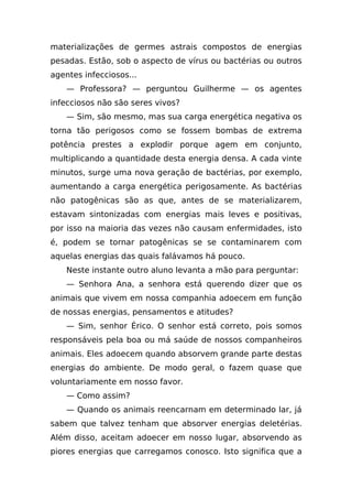 materializações de germes astrais compostos de energias
pesadas. Estão, sob o aspecto de vírus ou bactérias ou outros
agentes infecciosos...
    — Professora? — perguntou Guilherme — os agentes
infecciosos não são seres vivos?
    — Sim, são mesmo, mas sua carga energética negativa os
torna tão perigosos como se fossem bombas de extrema
potência prestes a explodir porque agem em conjunto,
multiplicando a quantidade desta energia densa. A cada vinte
minutos, surge uma nova geração de bactérias, por exemplo,
aumentando a carga energética perigosamente. As bactérias
não patogênicas são as que, antes de se materializarem,
estavam sintonizadas com energias mais leves e positivas,
por isso na maioria das vezes não causam enfermidades, isto
é, podem se tornar patogênicas se se contaminarem com
aquelas energias das quais falávamos há pouco.
    Neste instante outro aluno levanta a mão para perguntar:
    — Senhora Ana, a senhora está querendo dizer que os
animais que vivem em nossa companhia adoecem em função
de nossas energias, pensamentos e atitudes?
    — Sim, senhor Érico. O senhor está correto, pois somos
responsáveis pela boa ou má saúde de nossos companheiros
animais. Eles adoecem quando absorvem grande parte destas
energias do ambiente. De modo geral, o fazem quase que
voluntariamente em nosso favor.
    — Como assim?
    — Quando os animais reencarnam em determinado lar, já
sabem que talvez tenham que absorver energias deletérias.
Além disso, aceitam adoecer em nosso lugar, absorvendo as
piores energias que carregamos conosco. Isto significa que a
 