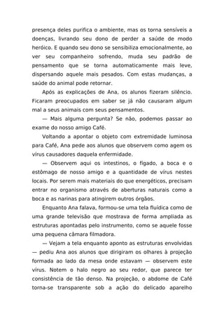 presença deles purifica o ambiente, mas os torna sensíveis a
doenças, livrando seu dono de perder a saúde de modo
heróico. E quando seu dono se sensibiliza emocionalmente, ao
ver    seu   companheiro   sofrendo,   muda   seu   padrão   de
pensamento que se torna automaticamente mais leve,
dispersando aquele mais pesados. Com estas mudanças, a
saúde do animal pode retornar.
      Após as explicações de Ana, os alunos fizeram silêncio.
Ficaram preocupados em saber se já não causaram algum
mal a seus animais com seus pensamentos.
      — Mais alguma pergunta? Se não, podemos passar ao
exame do nosso amigo Café.
      Voltando a apontar o objeto com extremidade luminosa
para Café, Ana pede aos alunos que observem como agem os
vírus causadores daquela enfermidade.
      — Observem aqui os intestinos, o fígado, a boca e o
estômago de nosso amigo e a quantidade de vírus nestes
locais. Por serem mais materiais do que energéticos, precisam
entrar no organismo através de aberturas naturais como a
boca e as narinas para atingirem outros órgãos.
      Enquanto Ana falava, formou-se uma tela fluídica como de
uma grande televisão que mostrava de forma ampliada as
estruturas apontadas pelo instrumento, como se aquele fosse
uma pequena câmara filmadora.
      — Vejam a tela enquanto aponto as estruturas envolvidas
— pediu Ana aos alunos que dirigiram os olhares à projeção
formada ao lado da mesa onde estavam — observem este
vírus. Notem o halo negro ao seu redor, que parece ter
consistência de tão denso. Na projeção, o abdome de Café
torna-se transparente sob a ação do delicado aparelho
 