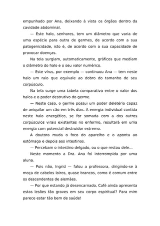 empunhado por Ana, deixando à vista os órgãos dentro da
cavidade abdominal.
   — Este halo, senhores, tem um diâmetro que varia de
uma espécie para outra de germes, de acordo com a sua
patogenicidade, isto é, de acordo com a sua capacidade de
provocar doenças.
   Na tela surgiam, automaticamente, gráficos que mediam
o diâmetro do halo e o seu valor numérico.
   — Este vírus, por exemplo — continuou Ana — tem neste
halo um raio que equivale ao dobro do tamanho de seu
corpúsculo.
   Na tela surge uma tabela comparativa entre o valor dos
halos e o poder destrutivo do germe.
   — Neste caso, o germe possui um poder deletério capaz
de aniquilar um cão em três dias. A energia individual contida
neste halo energético, se for somada com a dos outros
corpúsculos virais existentes no enfermo, resultará em uma
energia com potencial destruidor extremo.
   A doutora muda o foco do aparelho e o aponta ao
estômago e depois aos intestinos.
   — Percebam o intestino delgado, ou o que restou dele...
   Neste momento a Dra. Ana foi interrompida por uma
aluna.
   — Pois não, Ingrid — falou a professora, dirigindo-se à
moça de cabelos loiros, quase brancos, como é comum entre
os descendentes de alemães.
   — Por que estando já desencarnado, Café ainda apresenta
estas lesões tão graves em seu corpo espiritual? Para mim
parece estar tão bem de saúde!
 
